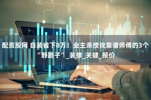配资股网 自装省下8万！业主亲授找靠谱师傅的3个“野路子”_装修_关键_报价