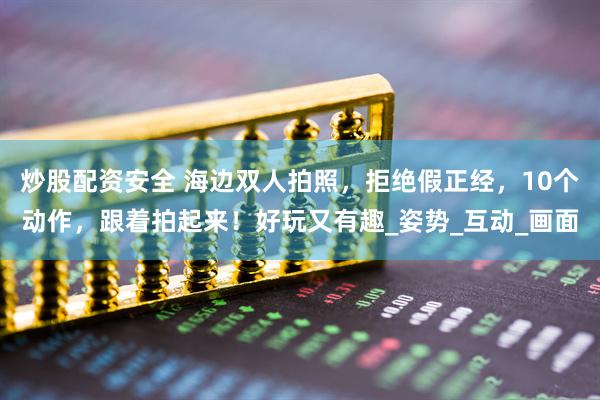 炒股配资安全 海边双人拍照，拒绝假正经，10个动作，跟着拍起来！好玩又有趣_姿势_互动_画面