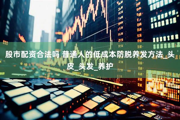 股市配资合法吗 普通人的低成本防脱养发方法_头皮_头发_养护