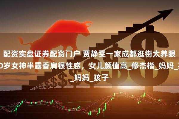 配资实盘证券配资门户 贾静雯一家成都逛街太养眼！50岁女神半露香肩很性感，女儿颜值高_修杰楷_妈妈_孩子