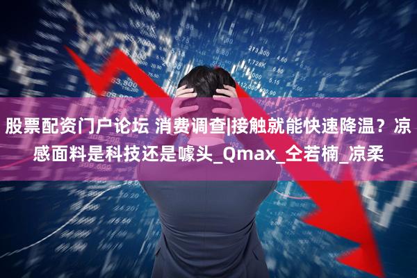 股票配资门户论坛 消费调查|接触就能快速降温？凉感面料是科技还是噱头_Qmax_仝若楠_凉柔