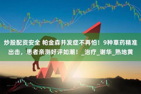 炒股配资安全 帕金森并发症不再怕！9种草药精准出击，患者亲测好评如潮！_治疗_谢华_熟地黄