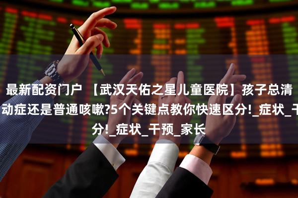 最新配资门户 【武汉天佑之星儿童医院】孩子总清嗓子是抽动症还是普通咳嗽?5个关键点教你快速区分!_症状_干预_家长