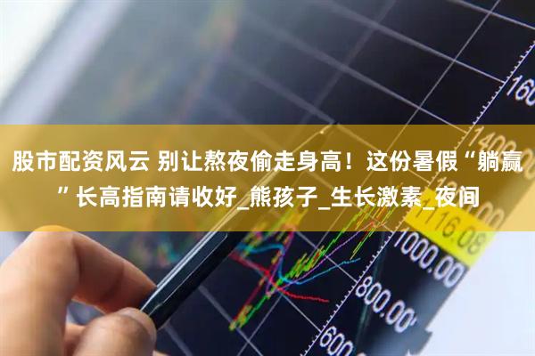 股市配资风云 别让熬夜偷走身高！这份暑假“躺赢”长高指南请收好_熊孩子_生长激素_夜间