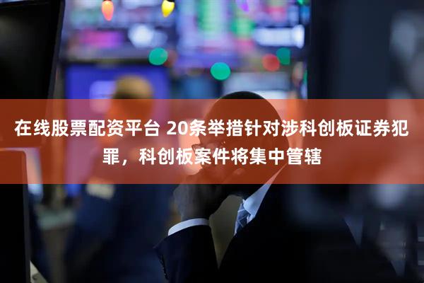 在线股票配资平台 20条举措针对涉科创板证券犯罪，科创板案件将集中管辖
