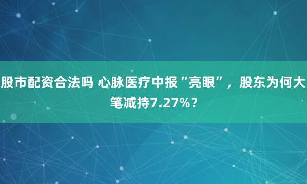 股市配资合法吗 心脉医疗中报“亮眼”，股东为何大笔减持7.27%？