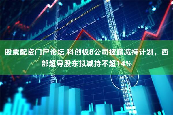 股票配资门户论坛 科创板8公司披露减持计划，西部超导股东拟减持不超14%