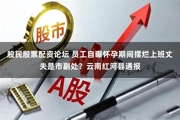 股民股票配资论坛 员工自曝怀孕期间摆烂上班丈夫是市副处？云南红河县通报