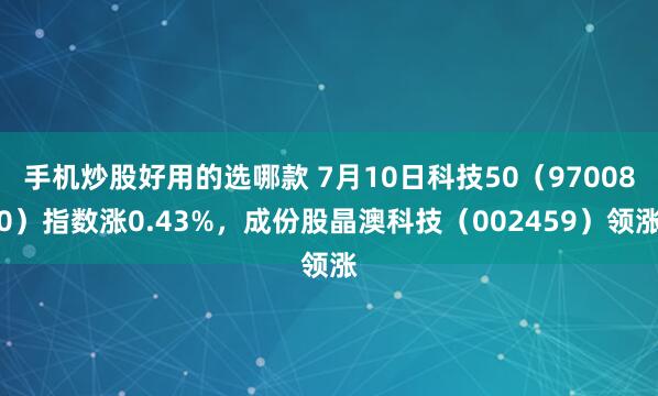 手机炒股好用的选哪款 7月10日科技50（970080）指数涨0.43%，成份股晶澳科技（002459）领涨
