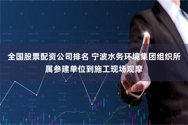 全国股票配资公司排名 宁波水务环境集团组织所属参建单位到施工现场观摩