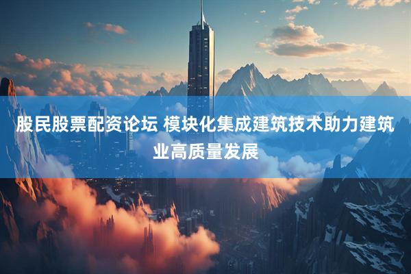 股民股票配资论坛 模块化集成建筑技术助力建筑业高质量发展