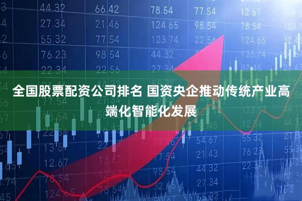 全国股票配资公司排名 国资央企推动传统产业高端化智能化发展