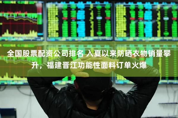 全国股票配资公司排名 入夏以来防晒衣物销量攀升，福建晋江功能性面料订单火爆