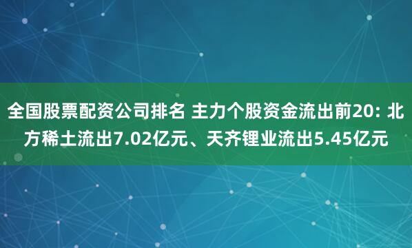 全国股票配资公司排名 主力个股资金流出前20: 北方稀土流出7.02亿元、天齐锂业流出5.45亿元