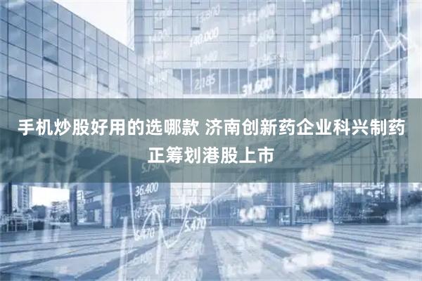 手机炒股好用的选哪款 济南创新药企业科兴制药正筹划港股上市