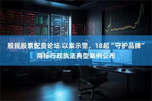 股民股票配资论坛 以案示警，18起“守护品牌”商标行政执法典型案例公布