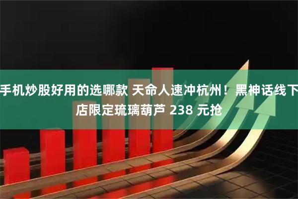 手机炒股好用的选哪款 天命人速冲杭州！黑神话线下店限定琉璃葫芦 238 元抢