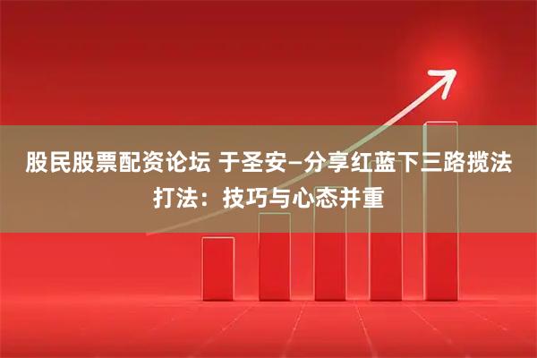 股民股票配资论坛 于圣安—分享红蓝下三路揽法打法：技巧与心态并重