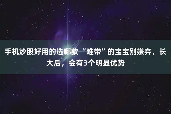 手机炒股好用的选哪款 “难带”的宝宝别嫌弃，长大后，会有3个明显优势