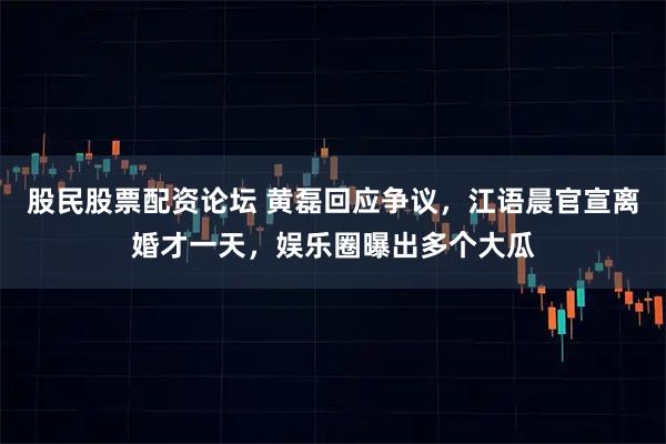 股民股票配资论坛 黄磊回应争议，江语晨官宣离婚才一天，娱乐圈曝出多个大瓜